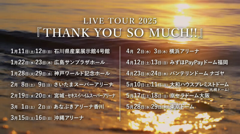 サザンオールスターズ LIVE TOUR 2025「THANK YOU SO MUCH!!」
2025年1月11日（土）
開場：16:00　開演：17:00
2025年1月12日（日）
開場：16:00　開演：17:00
会場：石川県産業展示館4号館

2025年1月22日（水）
開場：17:30　開演：18:30
2025年1月23日（木）
開場：17:30　開演：18:30
会場：広島サンプラザホール

2025年1月28日（火）
開場：17:30　開演：18:30
2025年1月29日（水）
開場：17:30　開演：18:30
会場：神戸ワールド記念ホール

2025年2月8日（土）
開場：15:30　開演：17:00
2025年2月9日（日）
開場：15:00　開演：16:30
会場：さいたまスーパーアリーナ

2025年2月19日（水）
開場：17:30　開演：18:30
2025年2月20日（木）
開場：17:30　開演：18:30
会場：宮城・セキスイハイムスーパーアリーナ

2025年3月1日（土）
開場：16:00　開演：17:00
2025年3月2日（日）
開場：15:30　開演：16:30
会場：あなぶきアリーナ香川

2025年3月15日（土）
開場：16:00　開演：17:00
2025年 3月16日（日）
開場：15:30　開演：16:30
会場：沖縄アリーナ

2025年4月2日（水）
開場：17:00　開演：18:30
2025年4月3日（木）
開場：17:00　開演：18:30
会場：横浜アリーナ

2025年4月12日（土）
開場：15:00　開演：17:00
2025年4月13日（日）
開場：15:00　開演：17:00
会場：みずほPayPayドーム福岡

2025年4月23日（水）
開場：16:30　開演：18:30
2025年4月24日（木）
開場：16:30　開演：18:30
会場：バンテリンドーム ナゴヤ

2025年5月10日（土）
開場：15:00　開演：17:00
2025年5月11日（日）
開場：14:00　開演：16:00
会場：大和ハウスプレミストドーム（札幌ドーム）

2025年5月17日（土）
開場：15:00　開演：17:00
2025年5月18日（日）
開場：14:00　開演：16:00
会場：京セラドーム大阪

2025年5月28日（水）
開場：16:00　開演：18:30
2025年5月29日（木）
開場：16:00　開演：18:30
会場：東京ドーム

チケット：全席指定 11,000円（税込）　